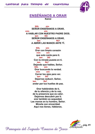 pág. 49
Parroquia del Sagrado Corazón de Jesús
ENSÉÑANOS A ORAR
Kairoi
SOL sim
SEÑOR ENSEÑANOS A ORAR,
mim sim
A HABLAR CON NUESTRO PADRE DIOS.
lam DO
SEÑOR ENSEÑANOS A ORAR,
lam Re7
A ABRIR LAS MANOS ANTE TÍ.
SOL sim
Orar con limpio corazón
mim sim
que solo cante para tí.
lam DO
Con la mirada puesta en tí.
lam Re7
Dejando que hables, Señor.
SOL sim
Orar buscando la verdad.
mim sim
Cerrar los ojos para ver.
lam DO
Dejarnos seducir, Señor,
lam Re7
andar por tus huellas de paz.
Orar hablándote de tí,
de tu silencio y de tu voz,
de tu presencia que es calor.
Dejarnos descubrir por ti.
orar también es sequedad.
Las manos en tu hombro, Señor.
Mirarte con sinceridad.
Aquí nos tienes, háblanos.
 