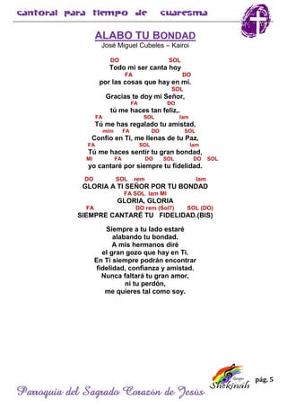 pág. 5
Parroquia del Sagrado Corazón de Jesús
ALABO TU BONDAD
José Miguel Cubeles – Kairoi
DO SOL
Todo mi ser canta hoy
FA DO
por las cosas que hay en mí.
SOL
Gracias te doy mi Señor,
FA DO
tú me haces tan feliz,.
FA SOL lam
Tú me has regalado tu amistad,
mim FA DO SOL
Confío en Ti, me llenas de tu Paz,
FA SOL lam
Tú me haces sentir tu gran bondad,
MI FA DO SOL DO SOL
yo cantaré por siempre tu fidelidad.
DO SOL rem lam
GLORIA A TI SEÑOR POR TU BONDAD
FA SOL lam MI
GLORIA, GLORIA
FA DO rem (Sol7) SOL (DO)
SIEMPRE CANTARÉ TU FIDELIDAD.(BIS)
Siempre a tu lado estaré
alabando tu bondad.
A mis hermanos diré
el gran gozo que hay en Ti.
En Ti siempre podrán encontrar
fidelidad, confianza y amistad.
Nunca faltará tu gran amor,
ni tu perdón,
me quieres tal como soy.
 