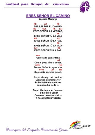 pág. 50
Parroquia del Sagrado Corazón de Jesús
ERES SEÑOR EL CAMINO
Joaquín Madurga
RE La7 RE
ERES SEÑOR EL CAMINO,
RE SOL RE La7
ERES SEÑOR LA VERDAD,
RE
ERES SEÑOR TÚ LA VIDA
MI7 La7
ERES SEÑOR TÚ LA PAZ.
RE
ERES SEÑOR TÚ LA VIDA
La7 RE
ERES SEÑOR TÚ LA PAZ.
rem
Como a la Samaritana
La7
Que al pozo vino a beber,
solm rem
Danos, Señor tu agua viva
Solm La7 RE
Que sacia siempre la sed.
Como al ciego del camino,
Gritamos queremos ver
Brille Señor en nosotros
La nueva luz de la fe.
Como Marta por su hermano
Te dijo creo Señor
Creemos que eres la vida
Y nuestra Resurrección
 