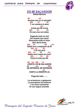 pág. 51
Parroquia del Sagrado Corazón de Jesús
ES MI SALVADOR
Rafael Moreno
RE sim
Aunque sea yo un pecador
SOL LA RE
Y no conozca el amor
sim
Cristo por Mi murió
SOL LA RE
En esa cruz con dolor.
Pagando todo mi mal
Sin tenerlo que hacer
Demuestra todo el amor
Que decía tener.
SOL LA RE sim
Nadie tuvo compasión de Él
SOL LA RE
Y Él nos amó
SOL LA RE sim
Nadie sería capaz de morir
SOL LA RE
Como lo hizo por Mi.
RE sim SOL LA
CRISTO, ES MI SALVADOR
RE sim SOL
SE ENTREGÓ, SE ENTREGO
LA
HASTA LA MUERTE (2)
Pagando todo ……
Lo arrastraron y golpearon
Lo escupieron se burlaron
Y en esos momentos
Él nos seguía amando.
 