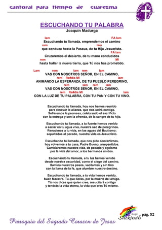 pág. 52
Parroquia del Sagrado Corazón de Jesús
ESCUCHANDO TU PALABRA
Joaquín Madurga
lam FA lam
Escuchando tu llamada, emprendemos el camino
rem lam
que conduce hasta la Pascua, de tu Hijo Jesucristo.
FA lam
Cruzaremos el desierto, de tu mano conducidos
rem MI
hasta hallar la nueva tierra, que Tú nos has prometido.
Lam rem lam rem lam
VAS CON NOSOTROS SEÑOR, EN EL CAMINO,
rem Re#dis MI lam
ANIMANDO LA ESPERANZA, DE TU PUEBLO PEREGRINO.
rem lam rem lam
VAS CON NOSOTROS SEÑOR, EN EL CAMINO,
rem Re#dis MI lam
CON LA LUZ DE TU PALABRA, CON TU PAN Y CON TU VINO.
Escuchando tu llamada, hoy nos hemos reunido
para renovar la alianza, que nos unirá contigo.
Sellaremos la promesa, celebrando el sacrificio
con la entrega y con la ofrenda, de la sangre de tu hijo.
Escuchando tu llamada, a tu fuente hemos venido
a saciar en tu agua viva, nuestra sed de peregrinos.
Renacimos a tu vida, en las aguas del Bautismo;
sepultados al pecado, nuestra vida es Jesucristo.
Escuchando tu llamada, que nos pide convertirnos,
hoy volvemos a tu casa, Padre Bueno, arrepentidos.
Cambiaremos nuestra vida, de pecado y egoísmo
por la vida del amor, a los hermanos unidos.
Escuchando tu llamada, a tu luz hemos venido
desde nuestra oscuridad, como el ciego del camino.
Ilumina nuestros pasos, vacilantes y sin tino
con la llama de la fe, que alumbre nuestro destino.
Escuchando tu llamada, a tu vida hemos venido,
buen Maestro, Tú que lloras, por la muerte del amigo.
Tú nos dices que quien cree, resucitará contigo
y tendrás la vida eterna, la vida que eres Tú mismo.
 
