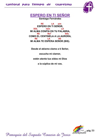pág. 53
Parroquia del Sagrado Corazón de Jesús
ESPERO EN TI SEÑOR
Santiago Fernández
RE LA sim
ESPERO EN TI SEÑOR,
SOL mim LA
MI ALMA CONFÍA EN TU PALABRA,
RE Re7 SOL
COMO EL CENTINELA A LA AURORA,
RE LA RE
MI ALMA TE ESPERA SEÑOR (BIS).
Desde el abismo clamo a ti Señor,
escucha mi clamor,
estén atento tus oídos mi Dios
a la súplica de mi vos.
 