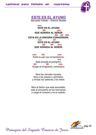 pág. 54
Parroquia del Sagrado Corazón de Jesús
ESTE ES EL AYUNO
Bernardo Velado – Antonio Alcalde
mim
ESTE ES EL AYUNO
DO mim
QUE AGRADA AL SEÑOR
DO RE SOL
ESTA ES LA SINCERA CONVERSIÓN.
mim Si7
ESTE ES EL AYUNO
DO RE mim
QUE AGRADA AL SEÑOR.
mim DO mim
Parte tu pan con el hambriento,
lam
Dale posada al peregrino,
DO RE mim
Acoge al emigrante y extranjero.
Abre las cárceles injustas,
libra a los presos y oprimidos,
y rompe las cadenas y los setos.
Mira al Señor que está escondido,
sale al encuentro en los hermanos,
y rasga el corazón y no el vestido.
 