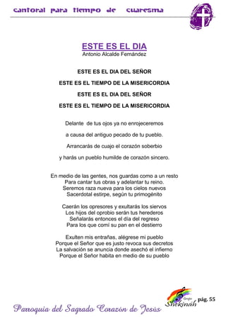 pág. 55
Parroquia del Sagrado Corazón de Jesús
ESTE ES EL DIA
Antonio Alcalde Fernández
ESTE ES EL DIA DEL SEÑOR
ESTE ES EL TIEMPO DE LA MISERICORDIA
ESTE ES EL DIA DEL SEÑOR
ESTE ES EL TIEMPO DE LA MISERICORDIA
Delante de tus ojos ya no enrojeceremos
a causa del antiguo pecado de tu pueblo.
Arrancarás de cuajo el corazón soberbio
y harás un pueblo humilde de corazón sincero.
En medio de las gentes, nos guardas como a un resto
Para cantar tus obras y adelantar tu reino.
Seremos raza nueva para los cielos nuevos
Sacerdotal estirpe, según tu primogénito
Caerán los opresores y exultarás los siervos
Los hijos del oprobio serán tus herederos
Señalarás entonces el día del regreso
Para los que comí su pan en el destierro
Exulten mis entrañas, alégrese mi pueblo
Porque el Señor que es justo revoca sus decretos
La salvación se anuncia donde asechó el infierno
Porque el Señor habita en medio de su pueblo
 