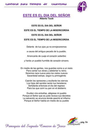 pág. 56
Parroquia del Sagrado Corazón de Jesús
ESTE ES EL DIA DEL SEÑOR
Alberto Taulé
ESTE ES EL DIA DEL SEÑOR
ESTE ES EL TIEMPO DE LA MISERICORDIA
ESTE ES EL DIA DEL SEÑOR
ESTE ES EL TIEMPO DE LA MISERICORDIA
Delante de tus ojos ya no enrojeceremos
a causa del antiguo pecado de tu pueblo.
Arrancarás de cuajo el corazón soberbio
y harás un pueblo humilde de corazón sincero.
En medio de las gentes, nos guardas como a un resto
Para cantar tus obras y adelantar tu reino.
Seremos raza nueva para los cielos nuevos
Sacerdotal estirpe, según tu primogénito
Caerán los opresores y exultarás los siervos
Los hijos del oprobio serán tus herederos
Señalarás entonces el día del regreso
Para los que comí su pan en el destierro
Exulten mis entrañas, alégrese mi pueblo
Porque el Señor que es justo revoca sus decretos
La salvación se anuncia donde asechó el infierno
Porque el Señor habita en medio de su pueblo
 