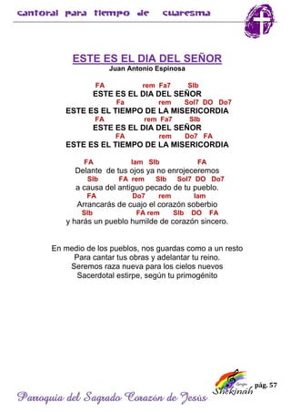 pág. 57
Parroquia del Sagrado Corazón de Jesús
ESTE ES EL DIA DEL SEÑOR
Juan Antonio Espinosa
FA rem Fa7 SIb
ESTE ES EL DIA DEL SEÑOR
Fa rem Sol7 DO Do7
ESTE ES EL TIEMPO DE LA MISERICORDIA
FA rem Fa7 SIb
ESTE ES EL DIA DEL SEÑOR
FA rem Do7 FA
ESTE ES EL TIEMPO DE LA MISERICORDIA
FA lam SIb FA
Delante de tus ojos ya no enrojeceremos
SIb FA rem SIb Sol7 DO Do7
a causa del antiguo pecado de tu pueblo.
FA Do7 rem lam
Arrancarás de cuajo el corazón soberbio
SIb FA rem SIb DO FA
y harás un pueblo humilde de corazón sincero.
En medio de los pueblos, nos guardas como a un resto
Para cantar tus obras y adelantar tu reino.
Seremos raza nueva para los cielos nuevos
Sacerdotal estirpe, según tu primogénito
 