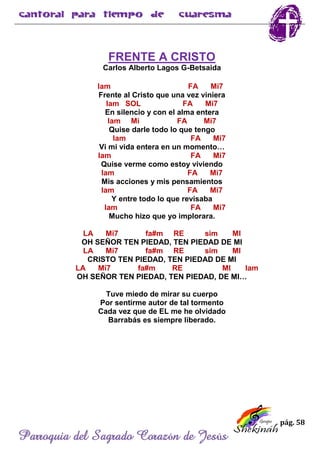 pág. 58
Parroquia del Sagrado Corazón de Jesús
FRENTE A CRISTO
Carlos Alberto Lagos G-Betsaida
lam FA Mi7
Frente al Cristo que una vez viniera
lam SOL FA Mi7
En silencio y con el alma entera
lam Mi FA Mi7
Quise darle todo lo que tengo
lam FA Mi7
Vi mi vida entera en un momento…
lam FA Mi7
Quise verme como estoy viviendo
lam FA Mi7
Mis acciones y mis pensamientos
lam FA Mi7
Y entre todo lo que revisaba
lam FA Mi7
Mucho hizo que yo implorara.
LA Mi7 fa#m RE sim MI
OH SEÑOR TEN PIEDAD, TEN PIEDAD DE MI
LA Mi7 fa#m RE sim MI
CRISTO TEN PIEDAD, TEN PIEDAD DE MI
LA Mi7 fa#m RE MI lam
OH SEÑOR TEN PIEDAD, TEN PIEDAD, DE MI…
Tuve miedo de mirar su cuerpo
Por sentirme autor de tal tormento
Cada vez que de EL me he olvidado
Barrabás es siempre liberado.
 