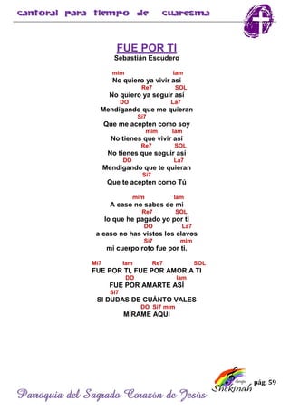 pág. 59
Parroquia del Sagrado Corazón de Jesús
FUE POR TI
Sebastián Escudero
mim lam
No quiero ya vivir así
Re7 SOL
No quiero ya seguir así
DO La7
Mendigando que me quieran
Si7
Que me acepten como soy
mim lam
No tienes que vivir así
Re7 SOL
No tienes que seguir así
DO La7
Mendigando que te quieran
Si7
Que te acepten como Tú
mim lam
A caso no sabes de mi
Re7 SOL
lo que he pagado yo por ti
DO La7
a caso no has vistos los clavos
Si7 mim
mi cuerpo roto fue por ti.
Mi7 lam Re7 SOL
FUE POR TI, FUE POR AMOR A TI
DO lam
FUE POR AMARTE ASÍ
Si7
SI DUDAS DE CUÁNTO VALES
DO Si7 mim
MÍRAME AQUI
 