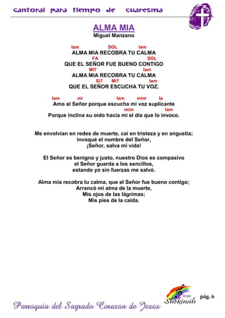 pág. 6
Parroquia del Sagrado Corazón de Jesús
ALMA MIA
Miguel Manzano
lam SOL lam
ALMA MIA RECOBRA TU CALMA
FA SOL
QUE EL SEÑOR FUE BUENO CONTIGO
MI7 lam
ALMA MIA RECOBRA TU CALMA
Si7 Mi7 lam
QUE EL SEÑOR ESCUCHA TU VOZ.
lam mi lam mim la
Amo al Señor porque escucha mi voz suplicante
mim lam
Porque inclina su oído hacia mi el dia que lo invoco.
Me envolvían en redes de muerte, caí en tristeza y en angustia;
invoqué el nombre del Señor,
¡Señor, salva mi vida!
El Señor es benigno y justo, nuestro Dios es compasivo
el Señor guarda a los sencillos,
estando yo sin fuerzas me salvó.
Alma mía recobra tu calma, que el Señor fue bueno contigo;
Arrancó mi alma de la muerte,
Mis ojos de las lágrimas;
Mis pies de la caída.
 