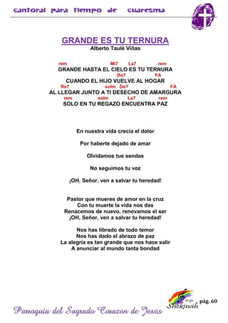 pág. 60
Parroquia del Sagrado Corazón de Jesús
GRANDE ES TU TERNURA
Alberto Taulé Viñas
rem Mi7 La7 rem
GRANDE HASTA EL CIELO ES TU TERNURA
Do7 FA
CUANDO EL HIJO VUELVE AL HOGAR
Re7 solm Do7 FA
AL LLEGAR JUNTO A TI DESECHO DE AMARGURA
rem solm La7 rem
SOLO EN TU REGAZO ENCUENTRA PAZ
En nuestra vida crecía el dolor
Por haberte dejado de amar
Olvidamos tus sendas
No seguimos tu voz
¡OH, Señor, ven a salvar tu heredad!
Pastor que mueres de amor en la cruz
Con tu muerte la vida nos das
Renacemos de nuevo, renovamos el ser
¡OH, Señor, ven a salvar tu heredad!
Nos has librado de todo temor
Nos has dado el abrazo de paz
La alegría es tan grande que nos hace salir
A anunciar al mundo tanta bondad
 