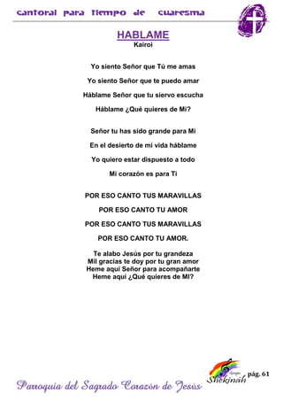 pág. 61
Parroquia del Sagrado Corazón de Jesús
HABLAME
Kairoi
Yo siento Señor que Tú me amas
Yo siento Señor que te puedo amar
Háblame Señor que tu siervo escucha
Háblame ¿Qué quieres de Mi?
Señor tu has sido grande para Mi
En el desierto de mi vida háblame
Yo quiero estar dispuesto a todo
Mi corazón es para Ti
POR ESO CANTO TUS MARAVILLAS
POR ESO CANTO TU AMOR
POR ESO CANTO TUS MARAVILLAS
POR ESO CANTO TU AMOR.
Te alabo Jesús por tu grandeza
Mil gracias te doy por tu gran amor
Heme aquí Señor para acompañarte
Heme aquí ¿Qué quieres de MI?
 