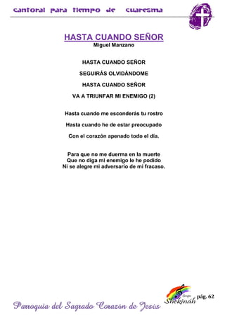 pág. 62
Parroquia del Sagrado Corazón de Jesús
HASTA CUANDO SEÑOR
Miguel Manzano
HASTA CUANDO SEÑOR
SEGUIRÁS OLVIDÁNDOME
HASTA CUANDO SEÑOR
VA A TRIUNFAR MI ENEMIGO (2)
Hasta cuando me esconderás tu rostro
Hasta cuando he de estar preocupado
Con el corazón apenado todo el día.
Para que no me duerma en la muerte
Que no diga mi enemigo le he podido
Ni se alegre mi adversario de mi fracaso.
 