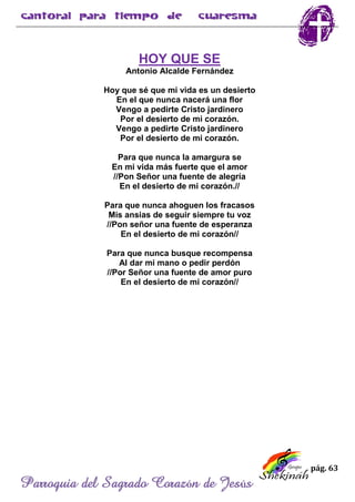 pág. 63
Parroquia del Sagrado Corazón de Jesús
HOY QUE SE
Antonio Alcalde Fernández
Hoy que sé que mi vida es un desierto
En el que nunca nacerá una flor
Vengo a pedirte Cristo jardinero
Por el desierto de mi corazón.
Vengo a pedirte Cristo jardinero
Por el desierto de mi corazón.
Para que nunca la amargura se
En mi vida más fuerte que el amor
//Pon Señor una fuente de alegría
En el desierto de mi corazón.//
Para que nunca ahoguen los fracasos
Mis ansias de seguir siempre tu voz
//Pon señor una fuente de esperanza
En el desierto de mi corazón//
Para que nunca busque recompensa
Al dar mi mano o pedir perdón
//Por Señor una fuente de amor puro
En el desierto de mi corazón//
 