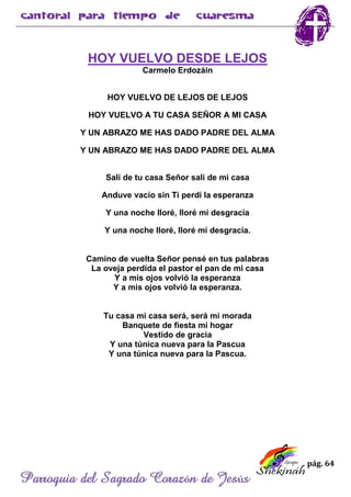 pág. 64
Parroquia del Sagrado Corazón de Jesús
HOY VUELVO DESDE LEJOS
Carmelo Erdozáin
HOY VUELVO DE LEJOS DE LEJOS
HOY VUELVO A TU CASA SEÑOR A MI CASA
Y UN ABRAZO ME HAS DADO PADRE DEL ALMA
Y UN ABRAZO ME HAS DADO PADRE DEL ALMA
Salí de tu casa Señor salí de mi casa
Anduve vacío sin Ti perdí la esperanza
Y una noche lloré, lloré mi desgracia
Y una noche lloré, lloré mi desgracia.
Camino de vuelta Señor pensé en tus palabras
La oveja perdida el pastor el pan de mi casa
Y a mis ojos volvió la esperanza
Y a mis ojos volvió la esperanza.
Tu casa mi casa será, será mi morada
Banquete de fiesta mi hogar
Vestido de gracia
Y una túnica nueva para la Pascua
Y una túnica nueva para la Pascua.
 