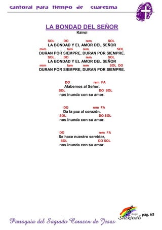 pág. 65
Parroquia del Sagrado Corazón de Jesús
LA BONDAD DEL SEÑOR
Kairoi
SOL DO rem SOL
LA BONDAD Y EL AMOR DEL SEÑOR
mim lam rem SOL
DURAN POR SIEMPRE, DURAN POR SIEMPRE.
SOL DO rem SOL
LA BONDAD Y EL AMOR DEL SEÑOR
mim lam rem SOL DO
DURAN POR SIEMPRE, DURAN POR SIEMPRE.
DO rem FA
Alabemos al Señor,
SOL DO SOL
nos inunda con su amor.
DO rem FA
Da la paz al corazón,
SOL DO SOL
nos inunda con su amor.
DO rem FA
Se hace nuestro servidor,
SOL DO SOL
nos inunda con su amor.
 