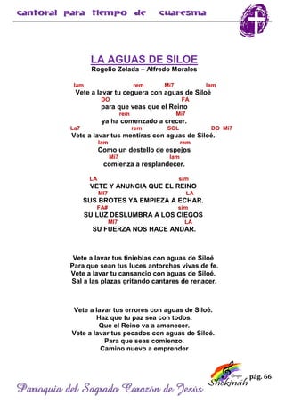 pág. 66
Parroquia del Sagrado Corazón de Jesús
LA AGUAS DE SILOE
Rogelio Zelada – Alfredo Morales
lam rem Mi7 lam
Vete a lavar tu ceguera con aguas de Siloé
DO FA
para que veas que el Reino
rem Mi7
ya ha comenzado a crecer.
La7 rem SOL DO Mi7
Vete a lavar tus mentiras con aguas de Siloé.
lam rem
Como un destello de espejos
Mi7 lam
comienza a resplandecer.
LA sim
VETE Y ANUNCIA QUE EL REINO
MI7 LA
SUS BROTES YA EMPIEZA A ECHAR.
FA# sim
SU LUZ DESLUMBRA A LOS CIEGOS
MI7 LA
SU FUERZA NOS HACE ANDAR.
Vete a lavar tus tinieblas con aguas de Siloé
Para que sean tus luces antorchas vivas de fe.
Vete a lavar tu cansancio con aguas de Siloé.
Sal a las plazas gritando cantares de renacer.
Vete a lavar tus errores con aguas de Siloé.
Haz que tu paz sea con todos.
Que el Reino va a amanecer.
Vete a lavar tus pecados con aguas de Siloé.
Para que seas comienzo.
Camino nuevo a emprender
 