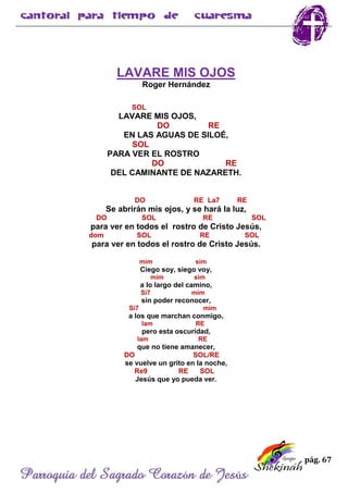 pág. 67
Parroquia del Sagrado Corazón de Jesús
LAVARE MIS OJOS
Roger Hernández
SOL
LAVARE MIS OJOS,
DO RE
EN LAS AGUAS DE SILOÉ,
SOL
PARA VER EL ROSTRO
DO RE
DEL CAMINANTE DE NAZARETH.
DO RE La7 RE
Se abrirán mis ojos, y se hará la luz,
DO SOL RE SOL
para ver en todos el rostro de Cristo Jesús,
dom SOL RE SOL
para ver en todos el rostro de Cristo Jesús.
mim sim
Ciego soy, siego voy,
mim sim
a lo largo del camino,
Si7 mim
sin poder reconocer,
Si7 mim
a los que marchan conmigo,
lam RE
pero esta oscuridad,
lam RE
que no tiene amanecer,
DO SOL/RE
se vuelve un grito en la noche,
Re9 RE SOL
Jesús que yo pueda ver.
 