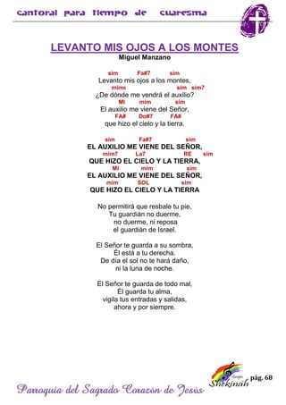 pág. 68
Parroquia del Sagrado Corazón de Jesús
LEVANTO MIS OJOS A LOS MONTES
Miguel Manzano
sim Fa#7 sim
Levanto mis ojos a los montes,
mim6 sim sim7
¿De dónde me vendrá el auxilio?
MI mim sim
El auxilio me viene del Señor,
FA# Do#7 FA#
que hizo el cielo y la tierra.
sim Fa#7 sim
EL AUXILIO ME VIENE DEL SEÑOR,
mim7 La7 RE sim
QUE HIZO EL CIELO Y LA TIERRA,
MI mim sim
EL AUXILIO ME VIENE DEL SEÑOR,
mim SOL sim
QUE HIZO EL CIELO Y LA TIERRA
No permitirá que resbale tu pie,
Tu guardián no duerme,
no duerme, ni reposa
el guardián de Israel.
El Señor te guarda a su sombra,
Él está a tu derecha.
De día el sol no te hará daño,
ni la luna de noche.
El Señor te guarda de todo mal,
Él guarda tu alma,
vigila tus entradas y salidas,
ahora y por siempre.
 