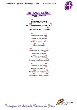 pág. 69
Parroquia del Sagrado Corazón de Jesús
LIMPIAME SEÑOR
Peggy Contreraz
RE
LIMPIAME SEÑOR
SOL RE
DE TODO LO QUE NO ES DE TI
DO RE
LLENAME CON TU AMOR
RE DO
Límpiame de toda culpa
RE
Lávame de mis pecados
SOL RE
Señor purifica mi alma
DO LA
Abre mi corazón
RE DO
Guíame en senderos justos
RE
Muéstrame tu verdad
SOL RE
Ayúdame en mi trabajo
DO LA
Construyendo la comunidad
RE DO
Sáname de mis heridas
RE
Y mi ser reposará en Ti
SOL RE
Nada más una Palabra tuya
DO LA
Bastará para sanar mi alma
 