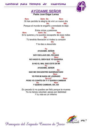 pág. 7
Parroquia del Sagrado Corazón de Jesús
AYÚDAME SEÑOR
Padre Juan Edgar Larrea
Rem Solm Do Rem
Si has perdido la alegría de vivir un nuevo día
Do Sib
Porque el mundo te engañó y enredado te dejó
Do
Entre vicios y pasiones
Rem Solm Do Rem
Si tú quieres y no puedes escaparte de esas redes
Do Sib
Tú tendrás liberación si rindes tu corazón
Do
Y te das a Jesucristo
Fa
AYUDAME, SEÑOR
Do
SOY ESCLAVO DEL PECADO
Rem
NO HAGO EL BIEN QUE YO QUISIERA
Do
SI NO EL MAL QUE ESTÁ EN MI
Fa
AYUDAME, SEÑOR
Do
QUE ME ENCUENTRO QUEBRANTADO
Rem
YO POR MI NADA HE LOGRADO
Do La7 Rem
PERO YO CONFÍO EN TI Y QUIERO CAMBIAR
Do Rem
Y QUIERO CAMBIAR, OH, OH
En pecado tú no puedes ser feliz porque te mueres
Ya no tienes voluntad, pecas por debilidad
Y tu vida es un infierno
 