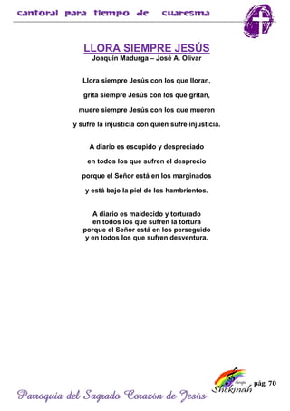 pág. 70
Parroquia del Sagrado Corazón de Jesús
LLORA SIEMPRE JESÚS
Joaquín Madurga – José A. Olivar
Llora siempre Jesús con los que lloran,
grita siempre Jesús con los que gritan,
muere siempre Jesús con los que mueren
y sufre la injusticia con quien sufre injusticia.
A diario es escupido y despreciado
en todos los que sufren el desprecio
porque el Señor está en los marginados
y está bajo la piel de los hambrientos.
A diario es maldecido y torturado
en todos los que sufren la tortura
porque el Señor está en los perseguido
y en todos los que sufren desventura.
 