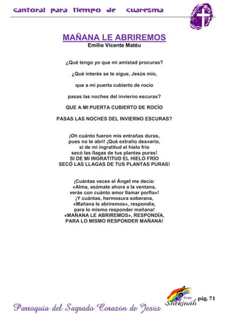 pág. 71
Parroquia del Sagrado Corazón de Jesús
MAÑANA LE ABRIREMOS
Emilio Vicente Matéu
¿Qué tengo yo que mi amistad procuras?
¿Qué interés se te sigue, Jesús mío,
que a mi puerta cubierto de rocío
pasas las noches del invierno escuras?
QUE A MI PUERTA CUBIERTO DE ROCÍO
PASAS LAS NOCHES DEL INVIERNO ESCURAS?
¡Oh cuánto fueron mis entrañas duras,
pues no te abrí! ¡Qué extraño desvarío,
si de mi ingratitud el hielo frío
secó las llagas de tus plantas puras!
SI DE MI INGRATITUD EL HIELO FRÍO
SECÓ LAS LLAGAS DE TUS PLANTAS PURAS!
¡Cuántas veces el Ángel me decía:
«Alma, asómate ahora a la ventana,
verás con cuánto amor llamar porfía»!
¡Y cuántas, hermosura soberana,
«Mañana le abriremos», respondía,
para lo mismo responder mañana!
«MAÑANA LE ABRIREMOS», RESPONDÍA,
PARA LO MISMO RESPONDER MAÑANA!
 