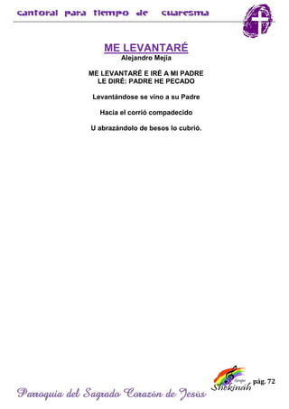pág. 72
Parroquia del Sagrado Corazón de Jesús
ME LEVANTARÉ
Alejandro Mejía
ME LEVANTARÉ E IRÉ A MI PADRE
LE DIRÉ: PADRE HE PECADO
Levantándose se vino a su Padre
Hacia el corrió compadecido
U abrazándolo de besos lo cubrió.
 