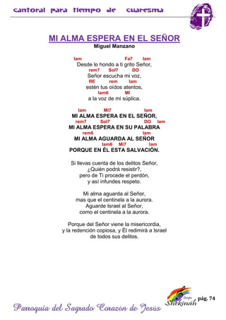 pág. 74
Parroquia del Sagrado Corazón de Jesús
MI ALMA ESPERA EN EL SEÑOR
Miguel Manzano
lam Fa7 lam
Desde lo hondo a ti grito Señor,
rem7 Sol7 DO
Señor escucha mi voz,
RE rem lam
estén tus oídos atentos,
lam6 MI
a la voz de mi súplica.
lam Mi7 lam
MI ALMA ESPERA EN EL SEÑOR,
rem7 Sol7 DO lam
MI ALMA ESPERA EN SU PALABRA
rem6 lam
MI ALMA AGUARDA AL SEÑOR
lam6 Mi7 lam
PORQUE EN ÉL ESTA SALVACIÓN.
Si llevas cuenta de los delitos Señor,
¿Quién podrá resistir?,
pero de Ti procede el perdón,
y así infundes respeto.
Mi alma aguarda al Señor,
mas que el centinela a la aurora.
Aguarde Israel al Señor,
como el centinela a la aurora.
Porque del Señor viene la misericordia,
y la redención copiosa, y Él redimirá a Israel
de todos sus delitos.
 