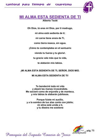 pág. 75
Parroquia del Sagrado Corazón de Jesús
MI ALMA ESTA SEDIENTA DE TI
Alberto Taulé
Oh Dios, tú eres mi Dios, por tí madrugo,
mi alma está sedienta de tí;
mi carne tiene ansia de Tí,
como tierra reseca, sin agua.
¡Cómo te contemplaba en el santuario
viendo tu fuerza y tu gloria!.
tu gracia vale más que la vida,
te alabarán mis labios.
¡MI ALMA ESTA SEDIENTA DE TI, SEÑOR, DIOS MIO.
MI ALMA ESTA SEDIENTA DE TI!
Te bendeciré toda mi vida
y alzaré las manos invocándote.
Me saciaré como de enjundia y de manteca,
y mis labios te alabarán jubilosos.
Porque fuiste mi auxilio,
y a la sombra de tus alas canto con júbilo;
mi alma está unida a tí,
y tu diestra me sostiene
 