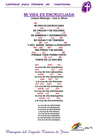 pág. 76
Parroquia del Sagrado Corazón de Jesús
MI VIDA ES ENCRUCIJADA
Joaquín Madurga – José A. Olivar
RE
MI VIDA ES ENCRUCIJADA
sim LA
DE CRUCES Y DE DOLORES,
mim LA
DE SOMBRAS Y SUFRIMIENTOS,
mim La7 RE
DE DUDAS Y DE TEMORES.
RE La7 RE
Y HOY, SEÑOR, VENGO A OFRECERTE
Re7 SOL Re7 SOL
MIS PENAS Y MI AGONÍA
mim LA RE
PORQUE TODO FORMA PARTE,
FA La7 RE
PARTE DE LA VIDA MÍA.
rem solm rem
La cruz de mis sinsabores,
rem La7 rem
la cruz de mis sobresaltos,
solm6 La7 rem
la cruz de mis decepciones
solm Do7 FA
y la cruz de mis fracasos.
La7 rem solm rem
La cruz de mis amarguras,
solm6 La7 rem
la cruz de mis sufrimientos,
solm6 La7 rem
la cruz de mis desengaños
solm6 La7 rem
y la cruz de mis tormentos.
La cruz de mi enfermedad,
la cruz de mis desazones,
la cruz de mi aburrimiento
y la cruz de mis dolores.
La cruz de la ancianidad,
la cruz de mis soledades,
la cruz de todas mis penas
y la cruz de mis achaques.
 