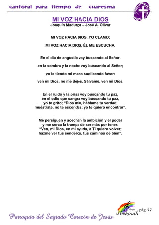 pág. 77
Parroquia del Sagrado Corazón de Jesús
MI VOZ HACIA DIOS
Joaquín Madurga – José A. Olivar
MI VOZ HACIA DIOS, YO CLAMO;
MI VOZ HACIA DIOS, ÉL ME ESCUCHA.
En el día de angustia voy buscando al Señor,
en la sombra y la noche voy buscando al Señor;
yo le tiendo mi mano suplicando favor:
ven mi Dios, no me dejes. Sálvame, ven mi Dios.
En el ruido y la prisa voy buscando tu paz,
en el odio que sangra voy buscando tu paz,
yo te grito; “Dios mío, háblame tu verdad,
muéstrate, no te escondas, yo te quiero encontrar”.
Me persiguen y acechan la ambición y el poder
y me cerca la trampa de ser más por tener:
“Ven, mi Dios, en mi ayuda, a Ti quiero volver;
hazme ver tus senderos, tus caminos de bien”.
 