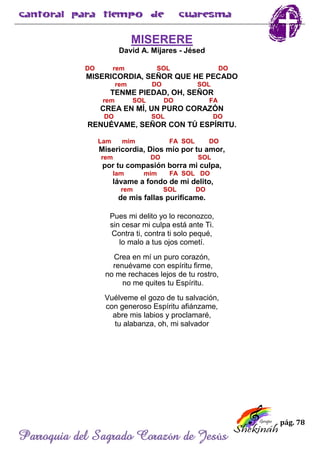 pág. 78
Parroquia del Sagrado Corazón de Jesús
MISERERE
David A. Mijares - Jésed
DO rem SOL DO
MISERICORDIA, SEÑOR QUE HE PECADO
rem DO SOL
TENME PIEDAD, OH, SEÑOR
rem SOL DO FA
CREA EN MÍ, UN PURO CORAZÓN
DO SOL DO
RENUÉVAME, SEÑOR CON TÚ ESPÍRITU.
Lam mim FA SOL DO
Misericordia, Dios mío por tu amor,
rem DO SOL
por tu compasión borra mi culpa,
lam mim FA SOL DO
lávame a fondo de mi delito,
rem SOL DO
de mis fallas purifícame.
Pues mi delito yo lo reconozco,
sin cesar mi culpa está ante Ti.
Contra ti, contra ti solo pequé,
lo malo a tus ojos cometí.
Crea en mí un puro corazón,
renuévame con espíritu firme,
no me rechaces lejos de tu rostro,
no me quites tu Espíritu.
Vuélveme el gozo de tu salvación,
con generoso Espíritu afiánzame,
abre mis labios y proclamaré,
tu alabanza, oh, mi salvador
 