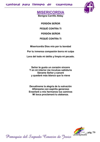 pág. 79
Parroquia del Sagrado Corazón de Jesús
MISERICORDIA
Benigna Carrillo Alday
PERDÓN SEÑOR
PEQUÉ CONTRA TI
PERDÓN SEÑOR
PEQUÉ CONTRA TI
Misericordia Dios mío por tu bondad
Por tu inmensa compasión borra mi culpa
Lava del todo mi delito y limpia mi pecado.
Señor te gusta un corazón sincero
Y en mi interior me inculcas sabiduría
Sáname Señor y sanaré
y quedaré más blanco que la nieve
Devuélveme la alegría de tu salvación
Afiánzame con espíritu generoso
Enseñaré a mis hermanos tus caminos
Mi boca proclamará tu alabanza.
 