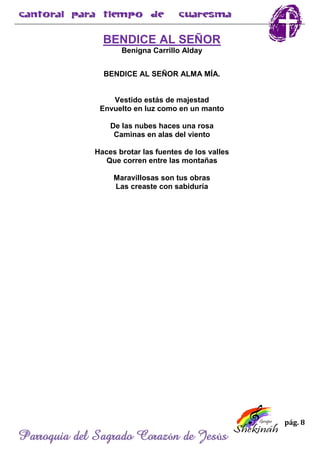 pág. 8
Parroquia del Sagrado Corazón de Jesús
BENDICE AL SEÑOR
Benigna Carrillo Alday
BENDICE AL SEÑOR ALMA MÍA.
Vestido estás de majestad
Envuelto en luz como en un manto
De las nubes haces una rosa
Caminas en alas del viento
Haces brotar las fuentes de los valles
Que corren entre las montañas
Maravillosas son tus obras
Las creaste con sabiduría
 