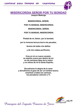 pág. 80
Parroquia del Sagrado Corazón de Jesús
MISERICORDIA SEÑOR POR TU BONDAD
Joaquín Madurga
MISERICORDIA, SEÑOR,
POR TU BONDAD, MISERICORDIA
MISERICORDIA, SEÑOR,
POR TU BONDAD, MISERICORDIA
Piedad de mí, Señor, por tu bondad,
por tu inmensa ternura borra mis pecados,
lávame de todos mis delitos
y de mis culpas purifícame.
Crea en mí un nuevo corazón,
un espíritu nuevo pon dentro de mí;
no me rechaces lejos de tu rostro
y no retires de mí tu Santo Espíritu.
Devuélveme la alegría de tu amor
y devuélveme el gozo de ser un hombre bueno;
enseñaré a todos tus caminos,
los pecadores volverán a Ti.
 