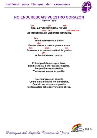pág. 82
Parroquia del Sagrado Corazón de Jesús
NO ENDURESCAIS VUESTRO CORAZÓN
Alberto Taulé
fam DO fam
OJALA ESCUCHEIS HOY SU VOZ
sibm DO fam sibm fam
NO ENDURESCAIS VUESTRO CORAZÓN.
fam
Venid aclamemos al Señor
sibm
Demos vítores a la roca que nos salva
fam sibm fam
Entremos a su presencia dándole gracias
DO
Aclamándolo con cantos.
Entrad postrémonos por tierra,
Bendiciendo al Señor creador nuestro,
Porque Él es nuestro Dios
Y nosotros somos su pueblo.
No endurezcáis el corazón
Como el día de Masá en el desierto,
Cuando me pusisteis a prueba
Me tentasteis habiendo visto mis obras.
 