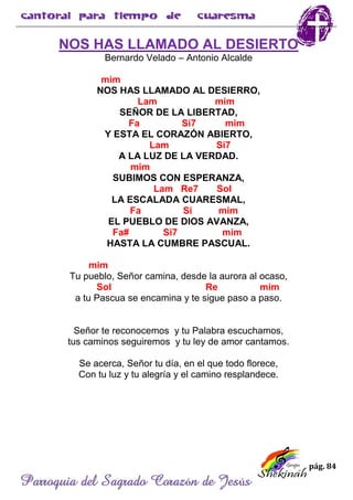 pág. 84
Parroquia del Sagrado Corazón de Jesús
NOS HAS LLAMADO AL DESIERTO
Bernardo Velado – Antonio Alcalde
mim
NOS HAS LLAMADO AL DESIERRO,
Lam mim
SEÑOR DE LA LIBERTAD,
Fa Si7 mim
Y ESTA EL CORAZÓN ABIERTO,
Lam Si7
A LA LUZ DE LA VERDAD.
mim
SUBIMOS CON ESPERANZA,
Lam Re7 Sol
LA ESCALADA CUARESMAL,
Fa Si mim
EL PUEBLO DE DIOS AVANZA,
Fa# Si7 mim
HASTA LA CUMBRE PASCUAL.
mim
Tu pueblo, Señor camina, desde la aurora al ocaso,
Sol Re mim
a tu Pascua se encamina y te sigue paso a paso.
Señor te reconocemos y tu Palabra escuchamos,
tus caminos seguiremos y tu ley de amor cantamos.
Se acerca, Señor tu día, en el que todo florece,
Con tu luz y tu alegría y el camino resplandece.
 