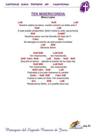 pág. 85
Parroquia del Sagrado Corazón de Jesús
TEN MISERICORDIA
Marco López
LaM ReM LaM
Nuestra súplica se eleva, nuestro corazón se dobla ante ti
ReM LaM
A este pueblo arrepentido, Señor inclina tu oído, escúchanos
MiM Do#M7
Nuestros pasos nos han llevado tan lejos de Ti
Fa#m Rem
No desoigas la oración de este pueblo humillado
LaM MiM
Sánanos Señor
ReM MiM LaM ReM
Ten misericordia, ten misericordia
MiM Fa#m ReM LaM Do#m ReM MiM
Escucha el clamor atiende la oración de tus hijos hoy
ReM MiM LaM ReM
Ten misericordia, ten misericordia
MiM Fa#m ReM LaM
Postrados a tus pies clamamos tu perdón
Do#m ReM MiM Fa#m SiM
Vuelve tu rostro oh Dios. Ten misericordia
Sim MiM LaM
Restáuranos Señor, a tu pueblo sana hoy
 