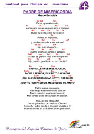 pág. 86
Parroquia del Sagrado Corazón de Jesús
PADRE DE MISERICORDIA
Grupo Betsaida
Do Sol lam
Padre, quiero llamarte,
Fa Do Re7 Sol
aunque me cuesta un poco abrir el corazón
Mi7 lam Fa Do Fa
Busco tu rostro, entre tu creación
Do
Pienso en lo grande,
Sol Fa La7
¡cuán hermoso debe ser tu Amor!
Re La7 sim
Hijo, quiero llamarte…
Sol Re Mi7 La7
¡cuánta alegría al abrirte el corazón!
Fa#7 sim Sol Re Sol
Mi casa es grande, todo lo mío es para ti
Sol Re La7 Re
Hijo querido, predilecto en mi creación!
Re La Sim
PADRE LLENO DE MISERICORDIA,
Fa#m Sol Do La
PADRE CREADOR, EN CRISTO SALVADOR
Fa#7 Sim Sol
CON QUÉ CUIDADO GUÍAS HOY TU CREACIÓN
Re La7 Re
//SOY TU HIJO PRÓDIGO, MENDIGO DE TU AMOR//
Padre, quiero acercarme,
más tengo miedo de mirarte sólo a ti
Busco tu rostro, aquí en mi corazón
Mas tantas faltas, obscurecen mi oración.
Hijo, ¡quiero abrazarte!
No tengas miedo de mirarme sólo a mi
Yo soy tu Padre, desde el principio y hasta el fin
Puedes lavarte en las fuentes de mi gran amor.
 