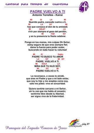 pág. 87
Parroquia del Sagrado Corazón de Jesús
PADRE VUELVO A TI
Antonio Torrelles - Kairoi
MI SI LA MI
Querido padre, cansado vuelvo a tí,
MI LA Si7 MI
haz que conozca el don de tu amistad;
MI SOL#7 LA
vivir por siempre el gozo del perdón,
MI FA# SI7
y en tu presencia tu fiesta celebrar.
Pongo en tus manos, mis culpas Oh Señor,
estoy seguro de que eres siempre fiel;
dame la fuerza para poder andar,
buscando en todo hacer tu voluntad
MI SI Do#m
PADRE YO BUSCO TU AMOR
LA SI7 MI SI7
PADRE, VUELVO A TI.
MI SOL# LA
MIRA QUE TU HIJO SOY,
MI SI7 MI
PADRE VUELVO A TI.
Lo reconozco, a veces lo olvidé,
que eres mi Padre y que a mi lado estás;
que soy tu hijo y me aceptas como soy,
sólo me pides: vive en sinceridad.
Quiero sentirte cercano a mí Señor,
oír tu voz que me habla al corazón;
sentirme libre desde tu libertad,
ser signo vivo de la fraternidad.
 