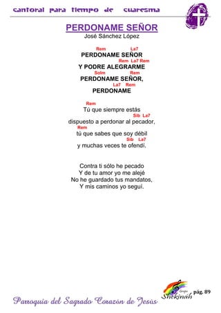 pág. 89
Parroquia del Sagrado Corazón de Jesús
PERDONAME SEÑOR
José Sánchez López
Rem La7
PERDONAME SEÑOR
Rem La7 Rem
Y PODRE ALEGRARME
Solm Rem
PERDONAME SEÑOR,
La7 Rem
PERDONAME
Rem
Tú que siempre estás
Sib La7
dispuesto a perdonar al pecador,
Rem
tú que sabes que soy débil
Sib La7
y muchas veces te ofendí.
Contra ti sólo he pecado
Y de tu amor yo me alejé
No he guardado tus mandatos,
Y mis caminos yo seguí.
 