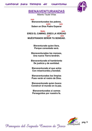 pág. 9
Parroquia del Sagrado Corazón de Jesús
BIENAVENTURANZAS
Alberto Taulé Viñas
rem
Bienaventurados los pobres,
solm rem
Saben en Dios Padre Esperar
Solm rem
ERES EL CAMINO, ERES LA VERDAD
La7 rem
MUÉSTRANOS SEÑOR TU BONDAD.
Bieventurado quien llora,
Porque consolado será.
Bienaventurados los mansos,
Una nueva Tierra tendrán.
Bienaventurado el hambriento
De justicia y de santidad.
Bienaventurado el que actúa
Con misericordia y bondad.
Bienaventurados los limpios
Pues verán el rostro de Dios.
Bienaventurado quien busca
Construir el mundo en la paz.
Bienaventurados si somos
Perseguidos por nuestra fe.
 