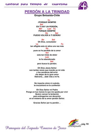 pág. 90
Parroquia del Sagrado Corazón de Jesús
PERDÓN A LA TRINIDAD
Grupo Betsaida-Chile
Do
//PORQUE SIEMPRE
Sol
EN TI HAY UN PERDÓN,
Mi7 Lam Fa
PORQUE SIEMPRE
Do Sol
PUEDO VOLVER A TI SEÑOR//
Do Sol
Oh Dios, consolador
La Fa
tan afligida esta mi alma una vez más
Do
pues se ha perdido de tu amor
Sol
esta tan triste de dolor
Lam
te ha abandonado
Sol
pero busca tu perdón.
Oh Dios Jesús Señor
son tantas veces que mande yo mi vida
y los senderos del error
me alejan de tu gran amor
libérame,…dale vida a mi fe.
No importa cómo ni cuándo,
te encontraré en la confesión
Oh Dios Señor mi Padre
Pongo en tus manos lo que me queda por vivir
Quiero vencer la tentación
para entregarme con devoción
en el misterio de tu amor perdón Señor.
Gracias Señor por tu perdón…
 