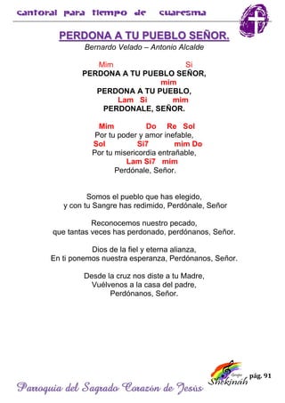 pág. 91
Parroquia del Sagrado Corazón de Jesús
PERDONA A TU PUEBLO SEÑOR.
Bernardo Velado – Antonio Alcalde
Mim Si
PERDONA A TU PUEBLO SEÑOR,
mim
PERDONA A TU PUEBLO,
Lam Si mim
PERDONALE, SEÑOR.
Mim Do Re Sol
Por tu poder y amor inefable,
Sol Si7 mim Do
Por tu misericordia entrañable,
Lam Si7 mim
Perdónale, Señor.
Somos el pueblo que has elegido,
y con tu Sangre has redimido, Perdónale, Señor
Reconocemos nuestro pecado,
que tantas veces has perdonado, perdónanos, Señor.
Dios de la fiel y eterna alianza,
En ti ponemos nuestra esperanza, Perdónanos, Señor.
Desde la cruz nos diste a tu Madre,
Vuélvenos a la casa del padre,
Perdónanos, Señor.
 