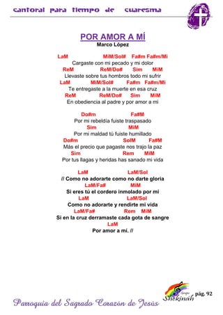 pág. 92
Parroquia del Sagrado Corazón de Jesús
POR AMOR A MÍ
Marco López
LaM MiM/Sol# Fa#m Fa#m/Mi
Cargaste con mi pecado y mi dolor
ReM ReM/Do# Sim MiM
Llevaste sobre tus hombros todo mi sufrir
LaM MiM/Sol# Fa#m Fa#m/Mi
Te entregaste a la muerte en esa cruz
ReM ReM/Do# Sim MiM
En obediencia al padre y por amor a mi
Do#m Fa#M
Por mi rebeldía fuiste traspasado
Sim MiM
Por mi maldad tú fuiste humillado
Do#m SolM Fa#M
Más el precio que pagaste nos trajo la paz
Sim Rem MiM
Por tus llagas y heridas has sanado mi vida
LaM LaM/Sol
// Como no adorarte como no darte gloria
LaM/Fa# MiM
Si eres tú el cordero inmolado por mí
LaM LaM/Sol
Como no adorarte y rendirte mi vida
LaM/Fa# Rem MiM
Si en la cruz derramaste cada gota de sangre
LaM
Por amor a mí. //
 