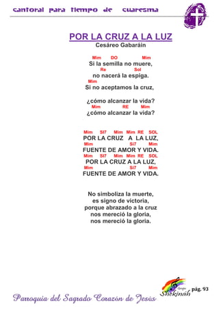 pág. 93
Parroquia del Sagrado Corazón de Jesús
POR LA CRUZ A LA LUZ
Cesáreo Gabaráin
Mim DO Mim
Si la semilla no muere,
Re Sol
no nacerá la espiga.
Mim
Si no aceptamos la cruz,
¿cómo alcanzar la vida?
Mim RE Mim
¿cómo alcanzar la vida?
Mim SI7 Mim Mim RE SOL
POR LA CRUZ A LA LUZ,
Mim Si7 Mim
FUENTE DE AMOR Y VIDA.
Mim SI7 Mim Mim RE SOL
POR LA CRUZ A LA LUZ,
Mim Si7 Mim
FUENTE DE AMOR Y VIDA.
No simboliza la muerte,
es signo de victoria,
porque abrazado a la cruz
nos mereció la gloria,
nos mereció la gloria.
 
