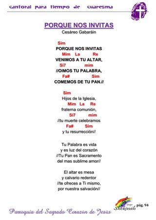 pág. 94
Parroquia del Sagrado Corazón de Jesús
PORQUE NOS INVITAS
Cesáreo Gabaráin
Sim
PORQUE NOS INVITAS
Mim La Re
VENIMOS A TU ALTAR,
Si7 mim
//OIMOS TU PALABRA,
Fa# Sim
COMEMOS DE TU PAN.//
Sim
Hijos de la Iglesia,
Mim La Re
fraterna comunión,
Si7 mim
//tu muerte celebramos
Fa# Sim
y tu resurrección//
Tu Palabra es vida
y es luz del corazón
//Tu Pan es Sacramento
del mas sublime amor//
El altar es mesa
y calvario redentor
//te ofreces a Ti mismo,
por nuestra salvación//
 