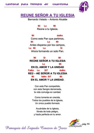 pág. 95
Parroquia del Sagrado Corazón de Jesús
REUNE SEÑOR A TU IGLESIA
Bernardo Velado – Antonio Alcalde
Mi La Mi
Reúne a tu Iglesia.
Mi do#m
Como este Pan que partimos,
Mi La Mi
Antes disperso por los campos,
La Mi La Si
Ahora formando un solo Pan.
Mi Si Mi
REÚNE SEÑOR A TU IGLESIA
La Mi
EN EL AMOR Y LA UNIDAD
Fa#m La Si7 do#m
REÚ - -NE SEÑOR A TU IGLESIA
Mi fa#m Si7 Mi
EN EL AMOR Y LA UNIDAD.
Con este Pan compartido,
con esta Sangre derramada,
la vida comulga en caridad.
Como torrente en crecida,
Todos los pueblos de la Iglesia,
Un único pueblo formará.
Acuérdate de tu Iglesia,
líbrala de todo peligro,
y hazla perfecta en tu amor.
 