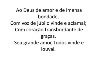 Ao Deus de amor e de imensa
bondade,
Com voz de júbilo vinde e aclamai;
Com coração transbordante de
graças,
Seu grande amor, todos vinde e
louvai.
 