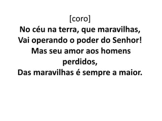[coro]
No céu na terra, que maravilhas,
Vai operando o poder do Senhor!
Mas seu amor aos homens
perdidos,
Das maravilhas é sempre a maior.
 